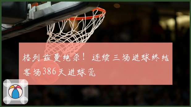 格列兹曼绝杀！连续三场进球终结客场386天进球荒