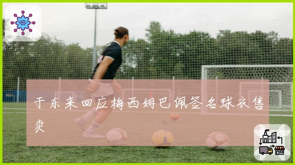 于东来回应梅西姆巴佩签名球衣售卖