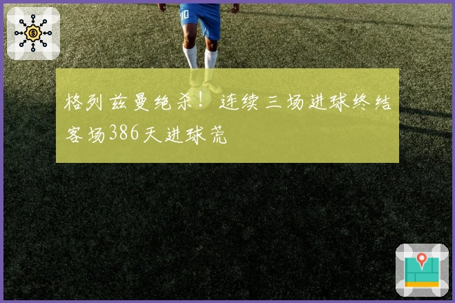 格列兹曼绝杀！连续三场进球终结客场386天进球荒