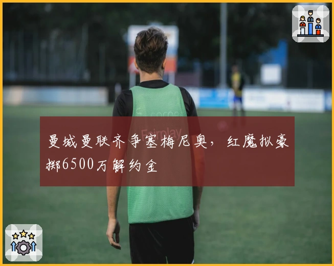 曼城曼联齐争塞梅尼奥，红魔拟豪掷6500万解约金