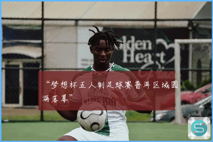 “梦想杯五人制足球赛普洱区域圆满落幕”