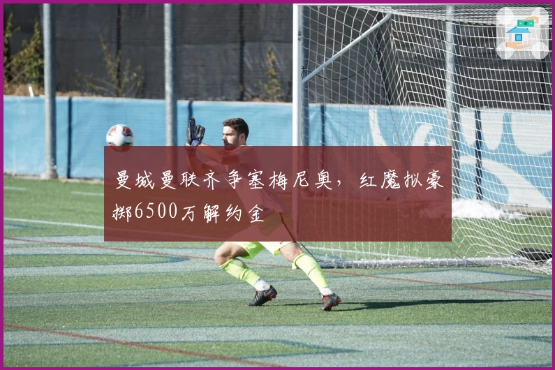 曼城曼联齐争塞梅尼奥，红魔拟豪掷6500万解约金